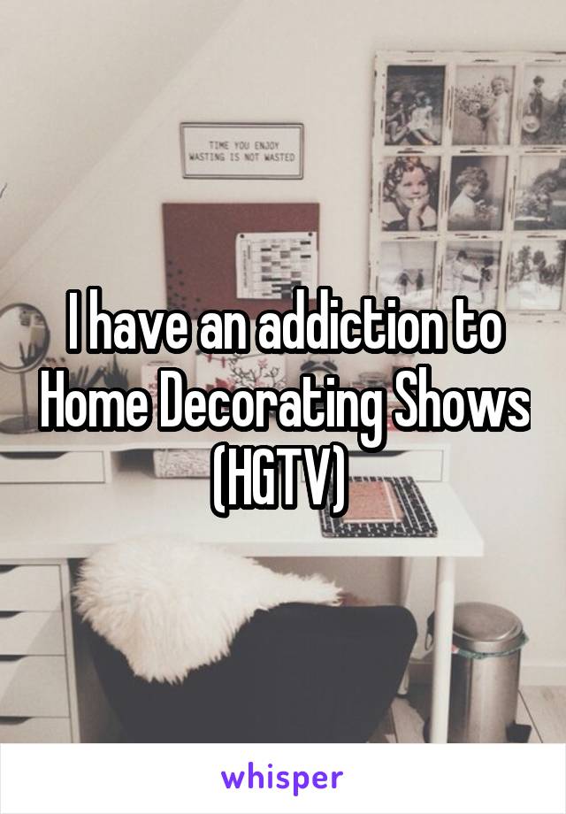 I have an addiction to Home Decorating Shows (HGTV) 