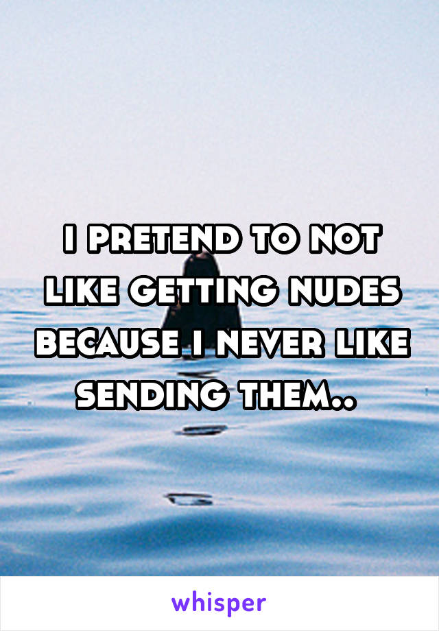 i pretend to not like getting nudes because i never like sending them.. 