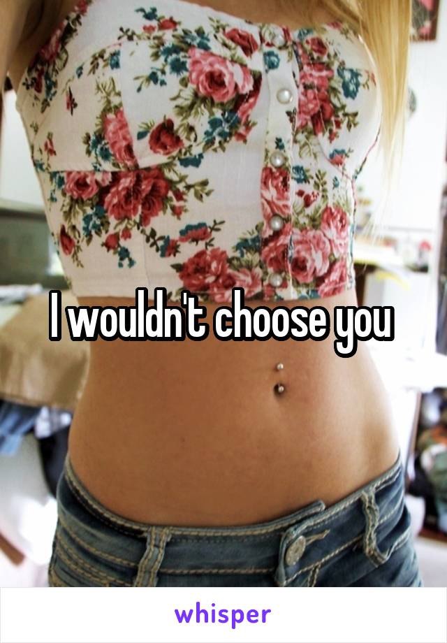 I wouldn't choose you 