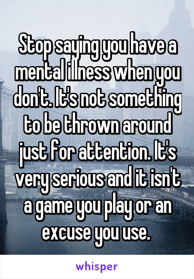 Stop saying you have a mental illness when you don't. It's not something to be thrown around just for attention. It's very serious and it isn't a game you play or an excuse you use. 