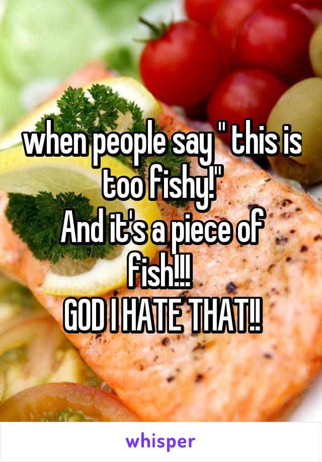 when people say " this is too fishy!"
And it's a piece of fish!!! 
GOD I HATE THAT!!