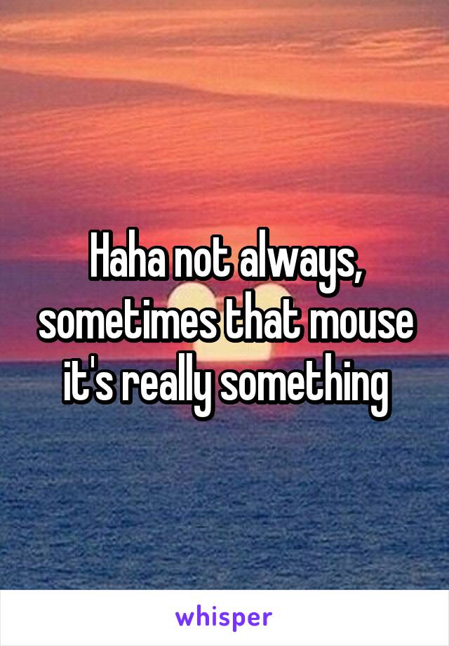 Haha not always, sometimes that mouse it's really something