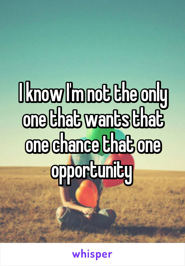 I know I'm not the only one that wants that one chance that one opportunity 