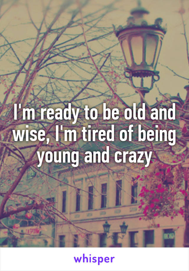 I'm ready to be old and wise, I'm tired of being young and crazy