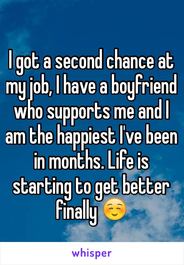 I got a second chance at my job, I have a boyfriend who supports me and I am the happiest I've been in months. Life is starting to get better finally ☺️