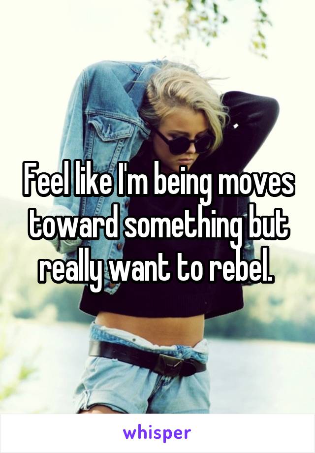 Feel like I'm being moves toward something but really want to rebel. 