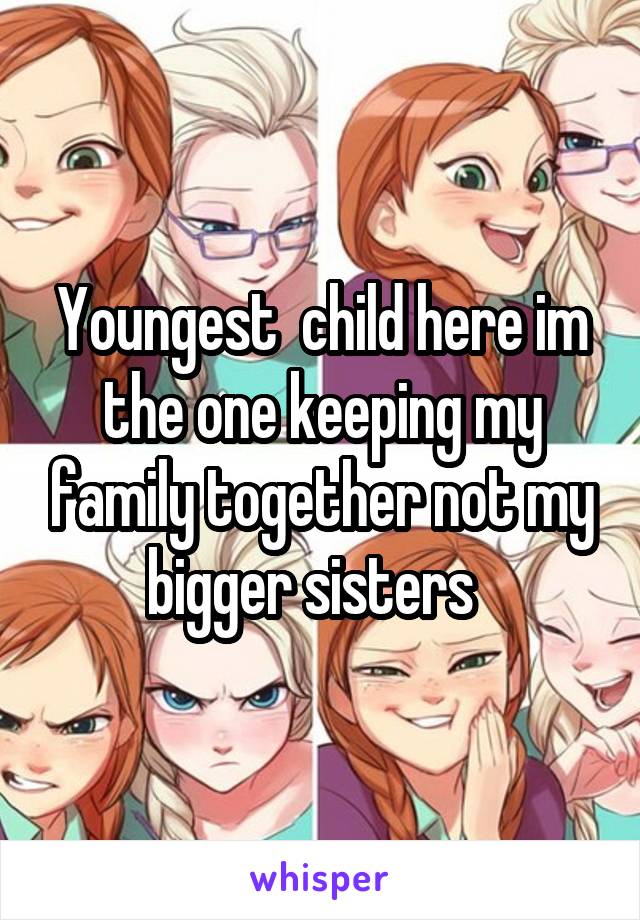 Youngest  child here im the one keeping my family together not my bigger sisters  