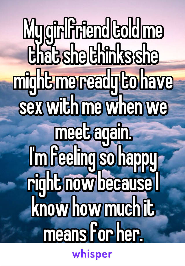 My girlfriend told me that she thinks she might me ready to have sex with me when we meet again.
I'm feeling so happy right now because I know how much it means for her.