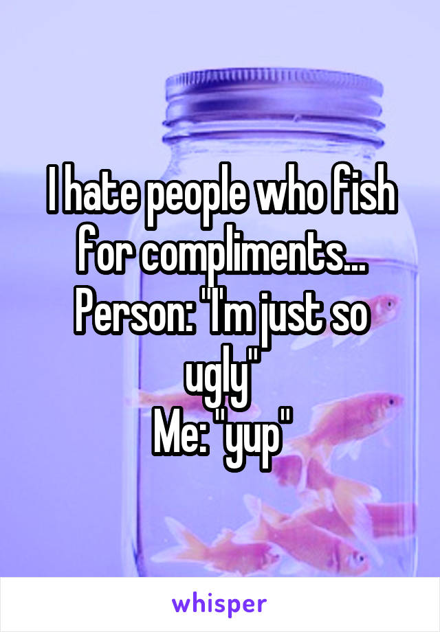 I hate people who fish for compliments...
Person: "I'm just so ugly"
Me: "yup"