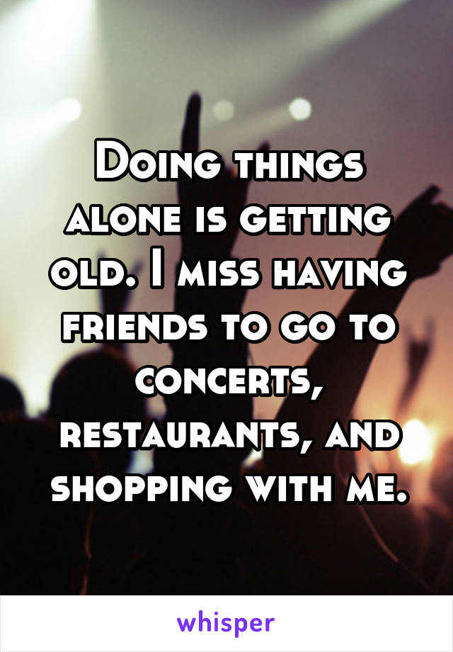 Doing things alone is getting old. I miss having friends to go to concerts, restaurants, and shopping with me.