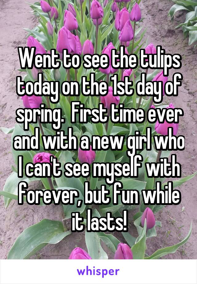 Went to see the tulips today on the 1st day of spring.  First time ever and with a new girl who I can't see myself with forever, but fun while it lasts!