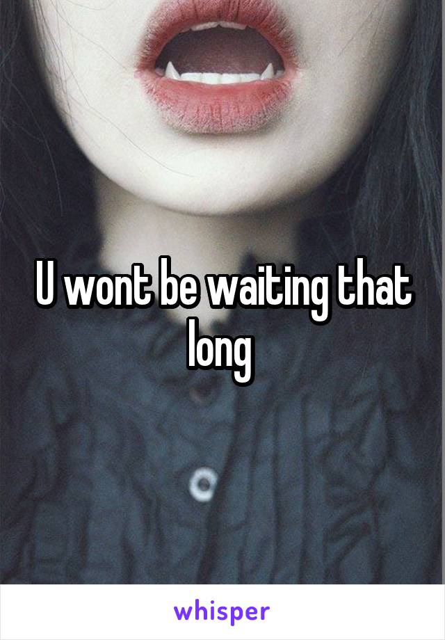 U wont be waiting that long 