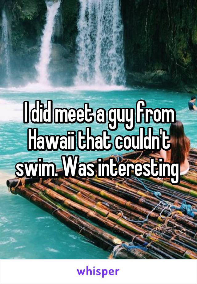 I did meet a guy from Hawaii that couldn't swim. Was interesting 