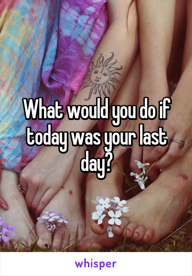 What would you do if today was your last day?