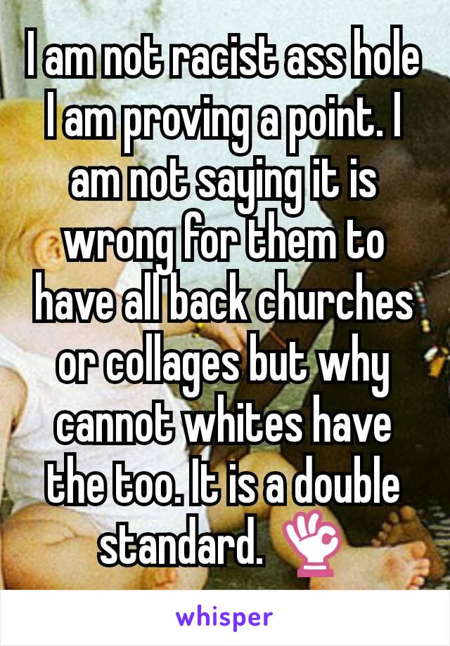 I am not racist ass hole I am proving a point. I am not saying it is wrong for them to have all back churches or collages but why cannot whites have the too. It is a double standard. 👌