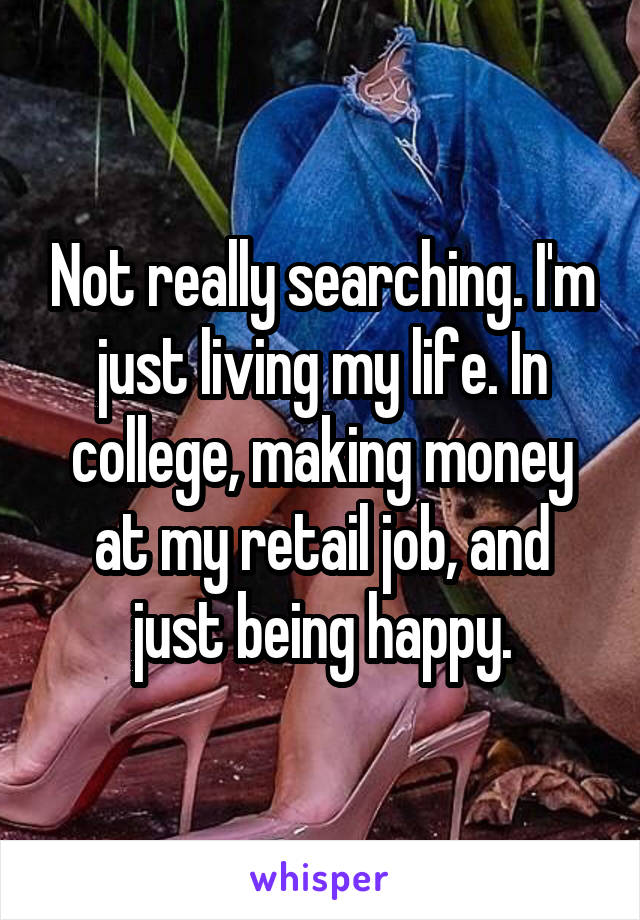 Not really searching. I'm just living my life. In college, making money at my retail job, and just being happy.