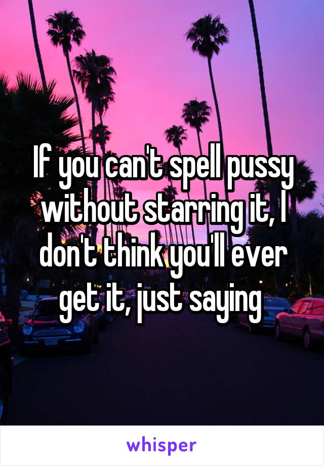 If you can't spell pussy without starring it, I don't think you'll ever get it, just saying 