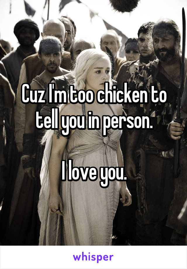 Cuz I'm too chicken to tell you in person.

I love you.