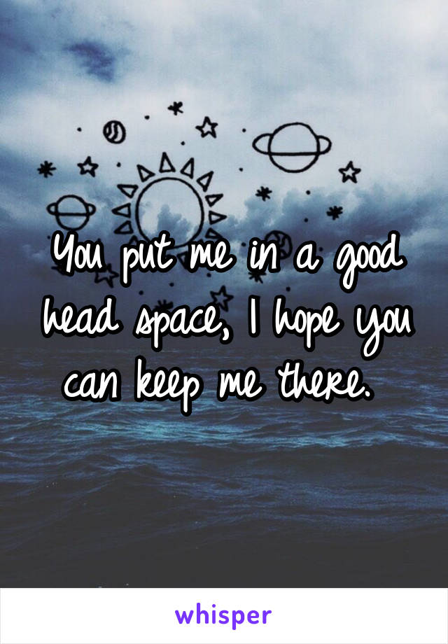 You put me in a good head space, I hope you can keep me there. 