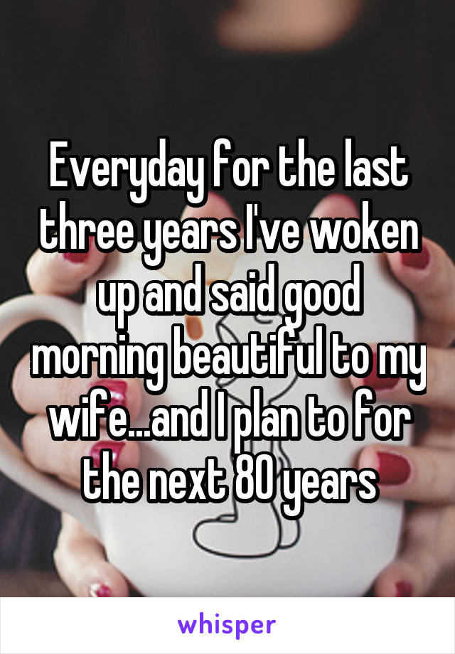 Everyday for the last three years I've woken up and said good morning beautiful to my wife...and I plan to for the next 80 years