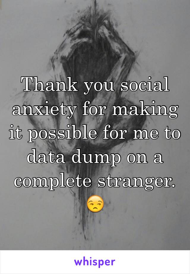 Thank you social anxiety for making it possible for me to data dump on a complete stranger. 😒