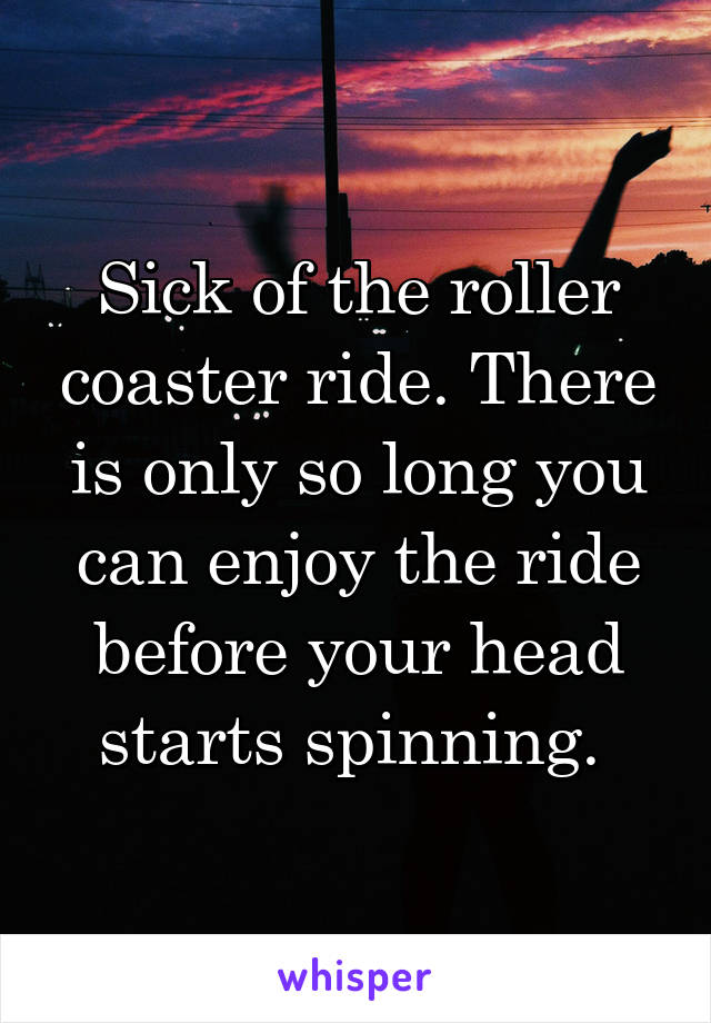 Sick of the roller coaster ride. There is only so long you can enjoy the ride before your head starts spinning. 