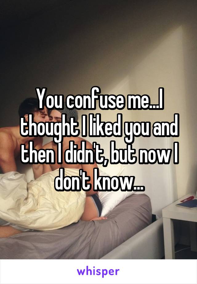 You confuse me...I thought I liked you and then I didn't, but now I don't know...