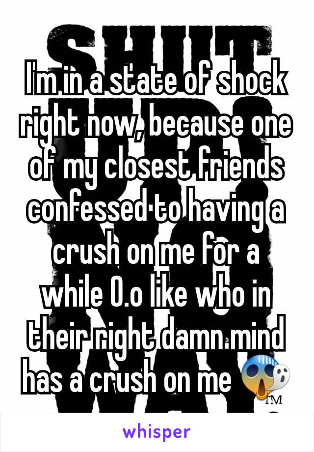 I'm in a state of shock right now, because one of my closest friends confessed to having a crush on me for a while O.o like who in their right damn mind has a crush on me 😱