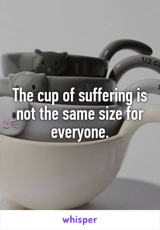 The cup of suffering is not the same size for everyone.