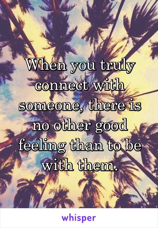 When you truly connect with someone, there is no other good feeling than to be with them.