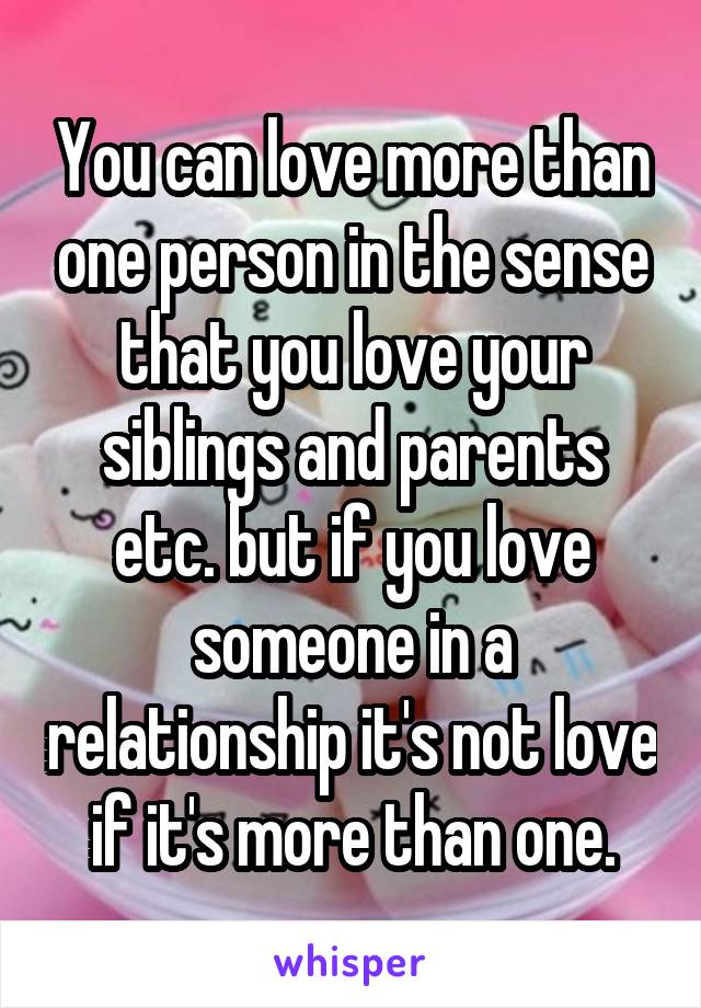 You can love more than one person in the sense that you love your siblings and parents etc. but if you love someone in a relationship it's not love if it's more than one.