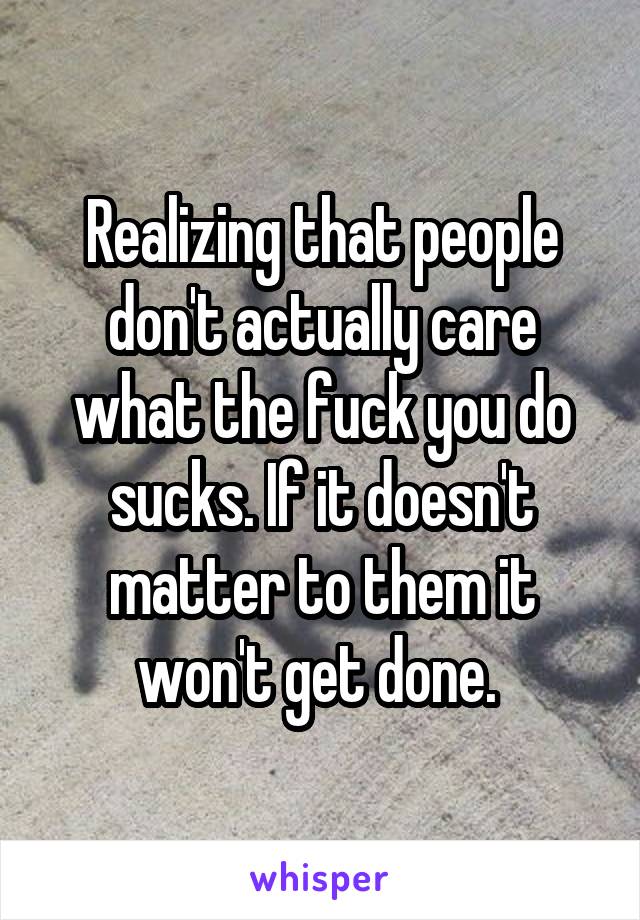 Realizing that people don't actually care what the fuck you do sucks. If it doesn't matter to them it won't get done. 