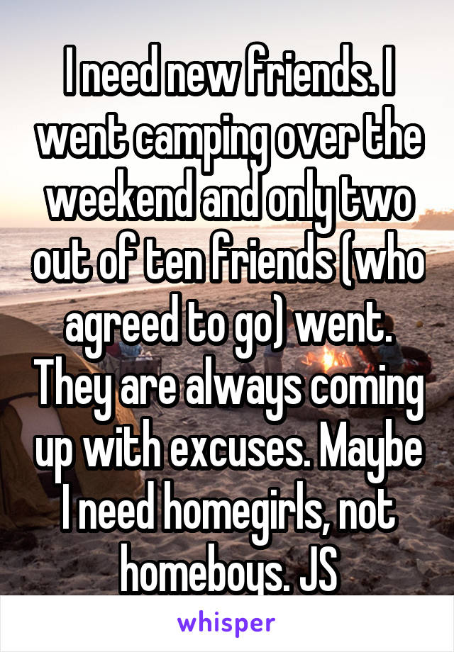 I need new friends. I went camping over the weekend and only two out of ten friends (who agreed to go) went. They are always coming up with excuses. Maybe I need homegirls, not homeboys. JS