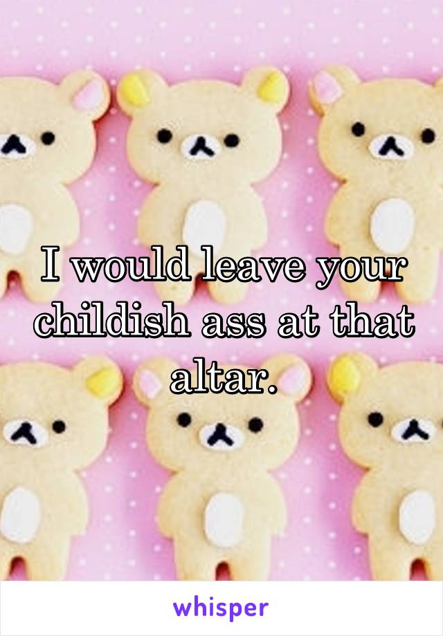 I would leave your childish ass at that altar.