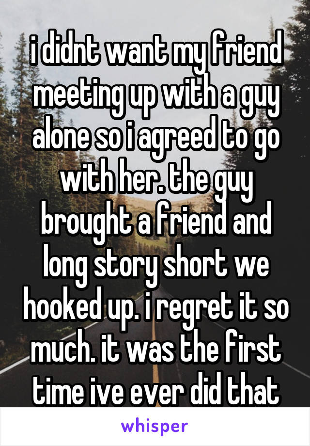 i didnt want my friend meeting up with a guy alone so i agreed to go with her. the guy brought a friend and long story short we hooked up. i regret it so much. it was the first time ive ever did that