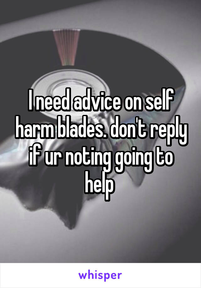 I need advice on self harm blades. don't reply if ur noting going to help 