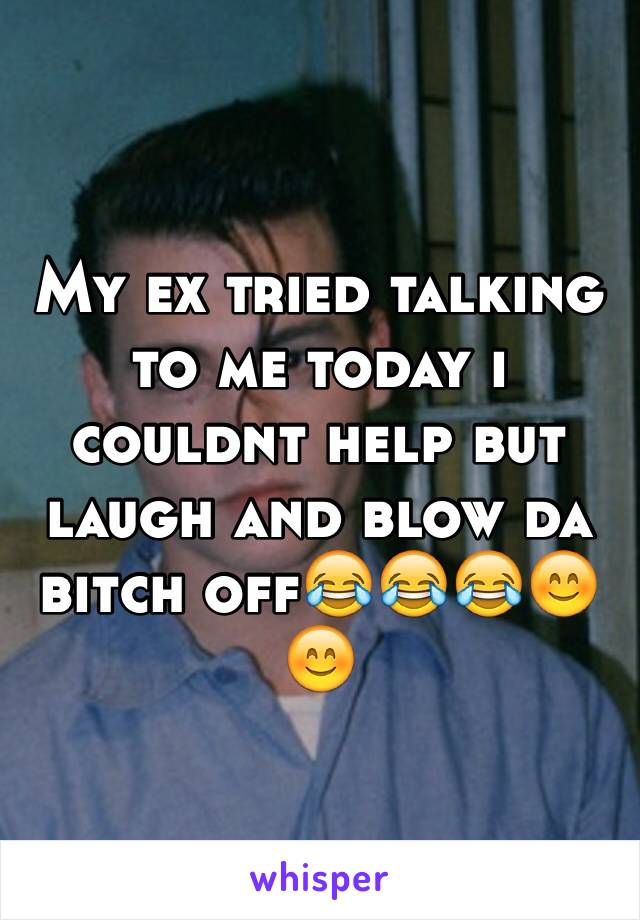 My ex tried talking to me today i couldnt help but laugh and blow da bitch off😂😂😂😊😊