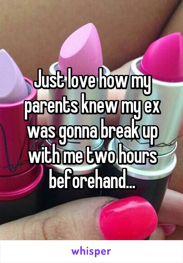 Just love how my parents knew my ex was gonna break up with me two hours beforehand...