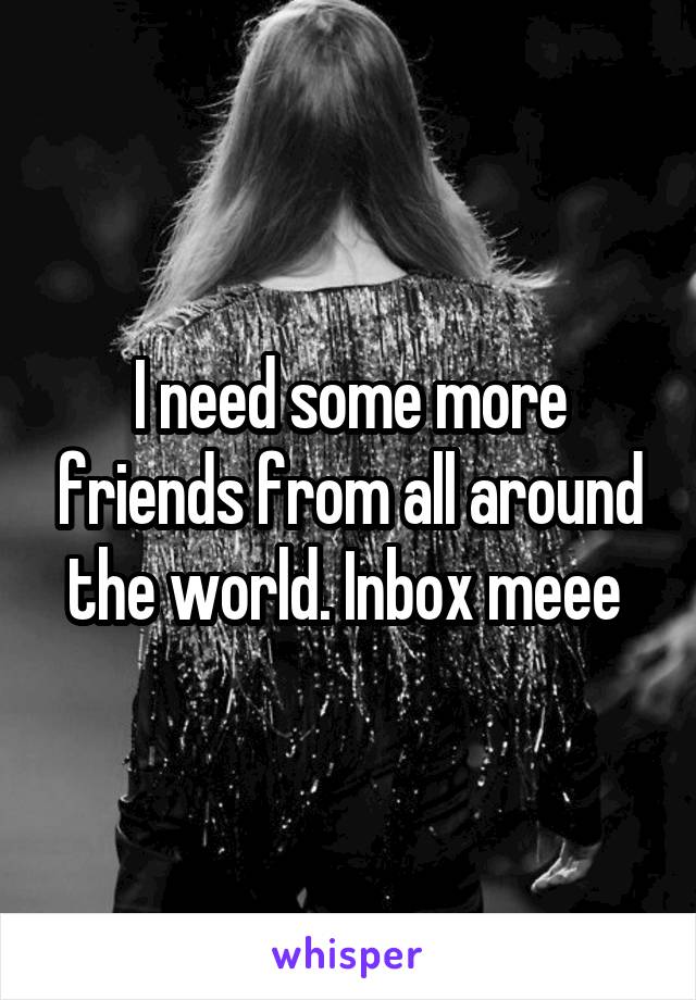 I need some more friends from all around the world. Inbox meee 