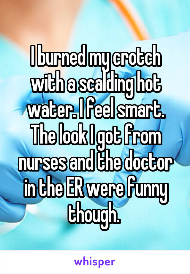 I burned my crotch with a scalding hot water. I feel smart.
The look I got from nurses and the doctor in the ER were funny though. 