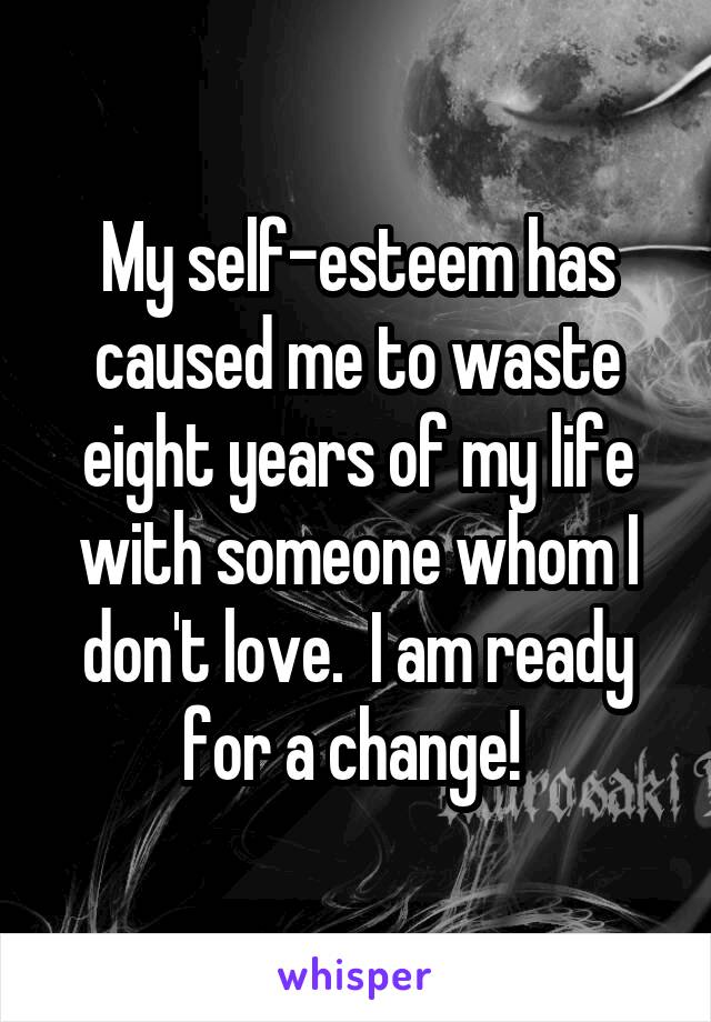 My self-esteem has caused me to waste eight years of my life with someone whom I don't love.  I am ready for a change! 