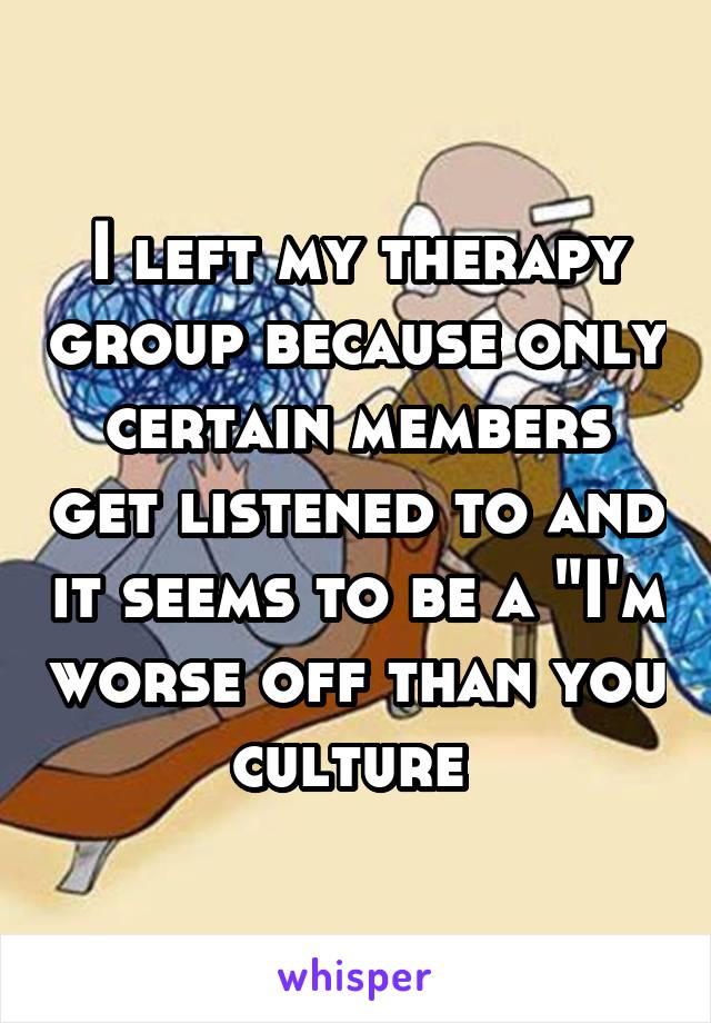 I left my therapy group because only certain members get listened to and it seems to be a "I'm worse off than you culture 