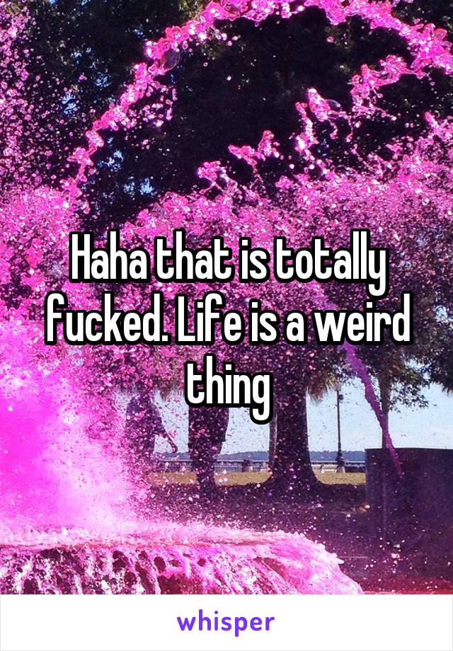 Haha that is totally fucked. Life is a weird thing