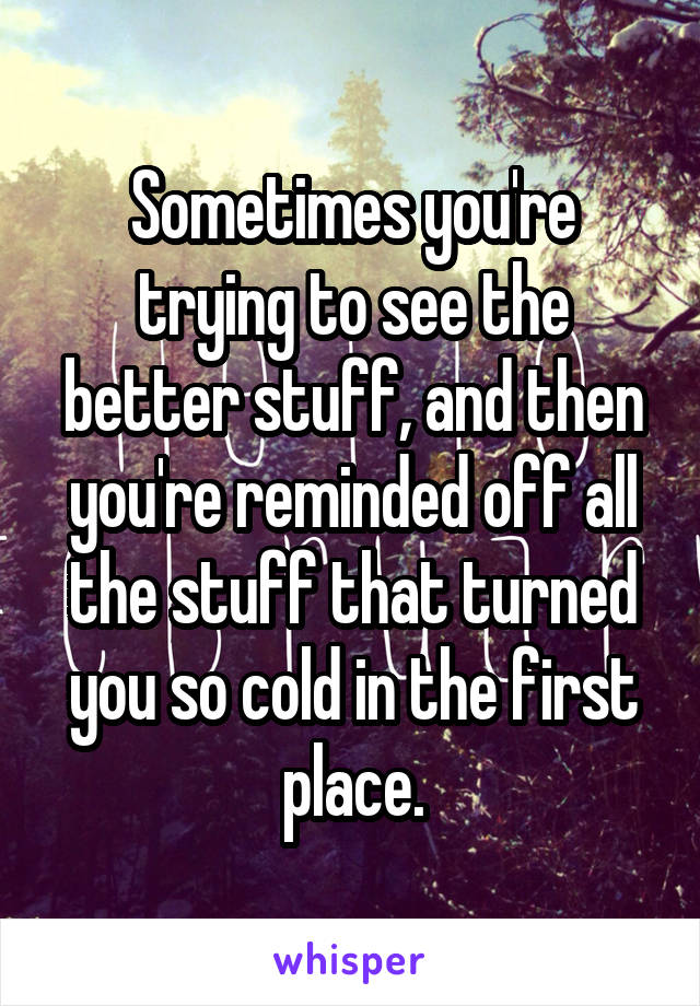 Sometimes you're trying to see the better stuff, and then you're reminded off all the stuff that turned you so cold in the first place.