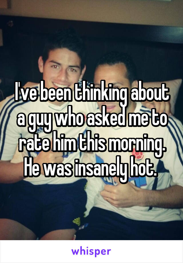 I've been thinking about a guy who asked me to rate him this morning. He was insanely hot. 