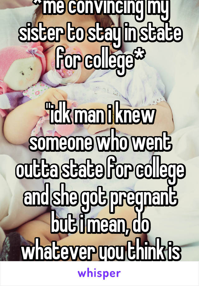 *me convincing my sister to stay in state for college*

"idk man i knew someone who went outta state for college and she got pregnant but i mean, do whatever you think is best"