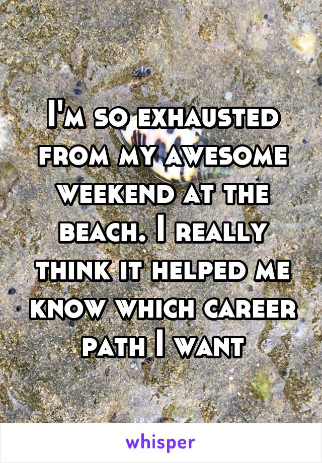 I'm so exhausted from my awesome weekend at the beach. I really think it helped me know which career path I want