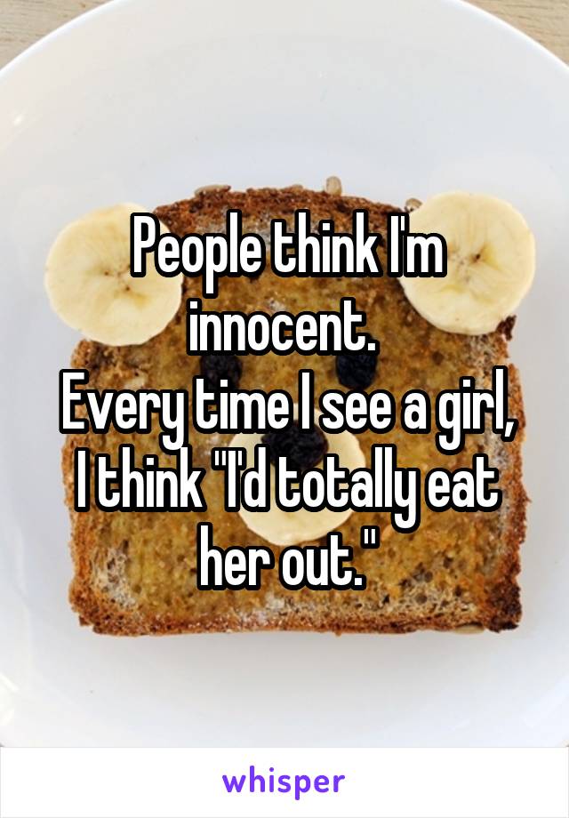 People think I'm innocent. 
Every time I see a girl, I think "I'd totally eat her out."