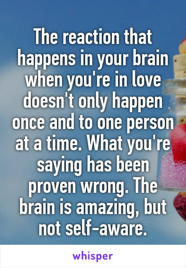 The reaction that happens in your brain when you're in love doesn't only happen once and to one person at a time. What you're saying has been proven wrong. The brain is amazing, but not self-aware.