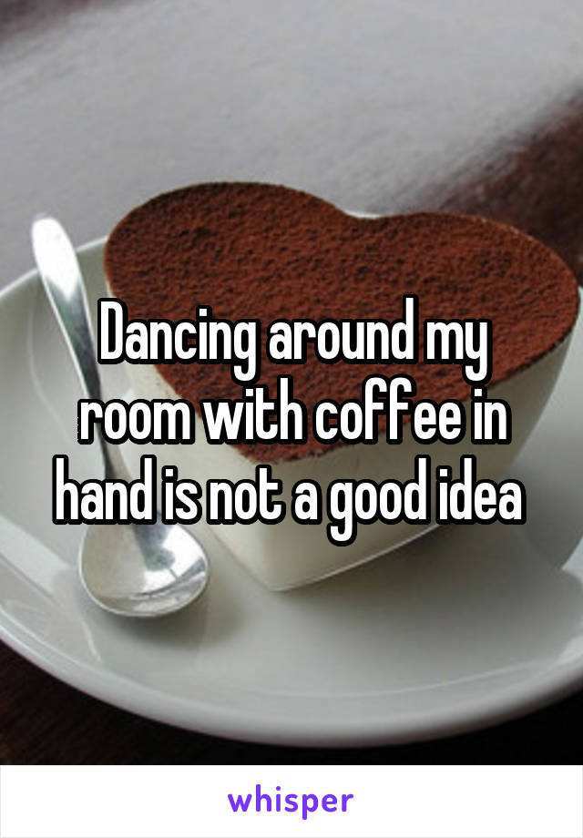 Dancing around my room with coffee in hand is not a good idea 